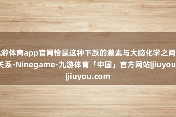 九游体育app官网恰是这种下跌的激素与大脑化学之间复杂的关系-Ninegame-九游体育「中国」官方网站|jiuyou.com