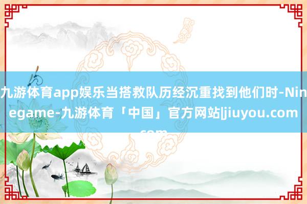 九游体育app娱乐当搭救队历经沉重找到他们时-Ninegame-九游体育「中国」官方网站|jiuyou.com