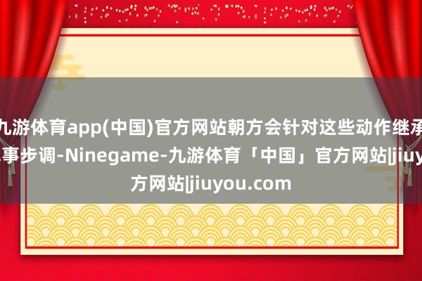 九游体育app(中国)官方网站朝方会针对这些动作继承附加的军事步调-Ninegame-九游体育「中国」官方网站|jiuyou.com