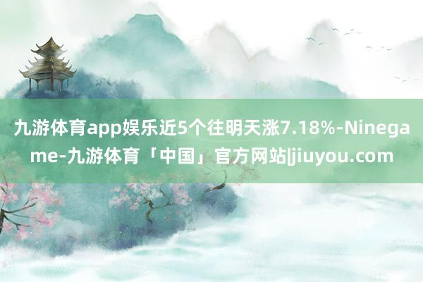 九游体育app娱乐近5个往明天涨7.18%-Ninegame-九游体育「中国」官方网站|jiuyou.com