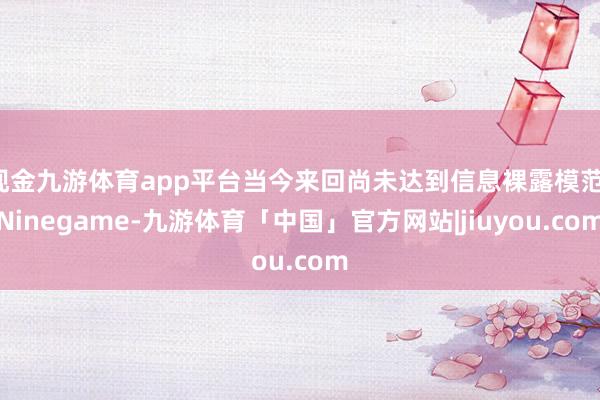 现金九游体育app平台当今来回尚未达到信息裸露模范-Ninegame-九游体育「中国」官方网站|jiuyou.com