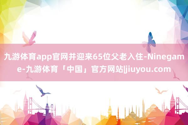九游体育app官网并迎来65位父老入住-Ninegame-九游体育「中国」官方网站|jiuyou.com