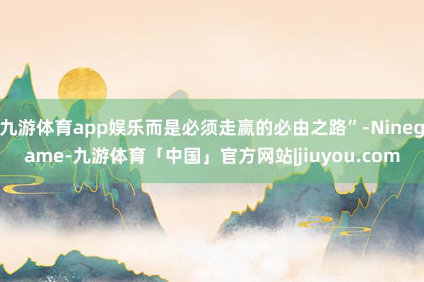 九游体育app娱乐而是必须走赢的必由之路”-Ninegame-九游体育「中国」官方网站|jiuyou.com