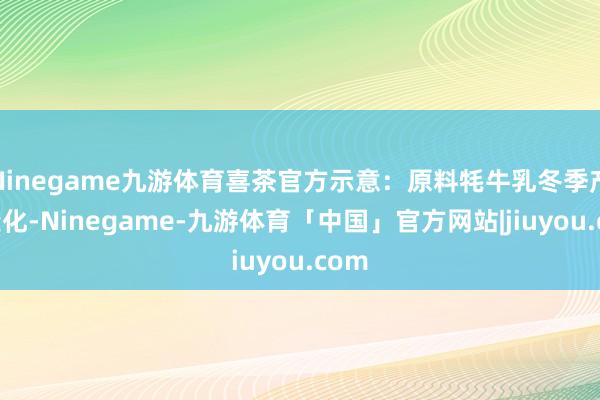 Ninegame九游体育喜茶官方示意：原料牦牛乳冬季产量变化-Ninegame-九游体育「中国」官方网站|jiuyou.com
