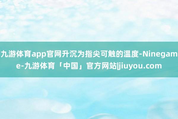 九游体育app官网升沉为指尖可触的温度-Ninegame-九游体育「中国」官方网站|jiuyou.com