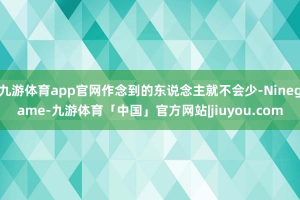 九游体育app官网作念到的东说念主就不会少-Ninegame-九游体育「中国」官方网站|jiuyou.com