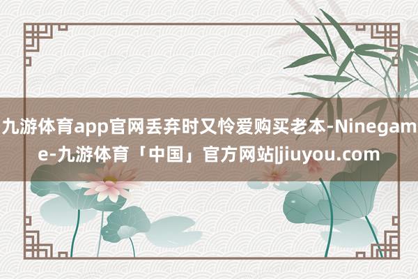九游体育app官网丢弃时又怜爱购买老本-Ninegame-九游体育「中国」官方网站|jiuyou.com