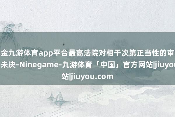 现金九游体育app平台最高法院对相干次第正当性的审查虽悬而未决-Ninegame-九游体育「中国」官方网站|jiuyou.com