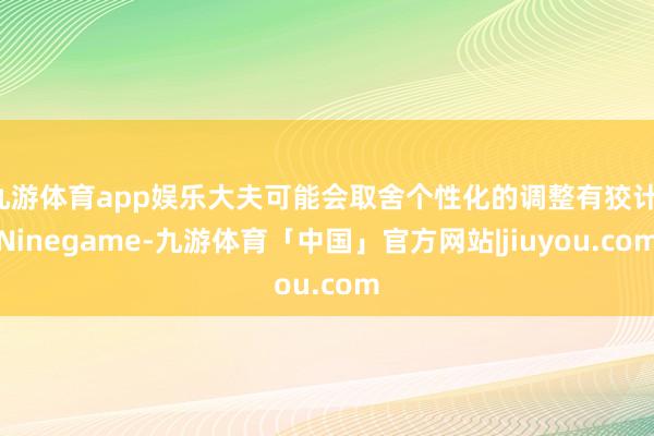 九游体育app娱乐大夫可能会取舍个性化的调整有狡计-Ninegame-九游体育「中国」官方网站|jiuyou.com