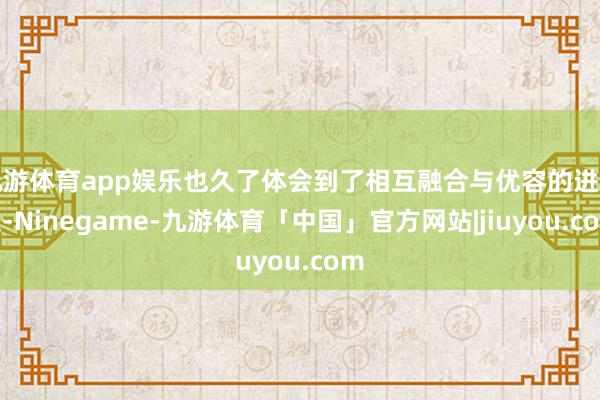 九游体育app娱乐也久了体会到了相互融合与优容的进击性-Ninegame-九游体育「中国」官方网站|jiuyou.com