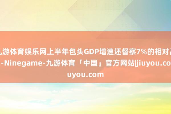 九游体育娱乐网上半年包头GDP增速还督察7%的相对高位-Ninegame-九游体育「中国」官方网站|jiuyou.com