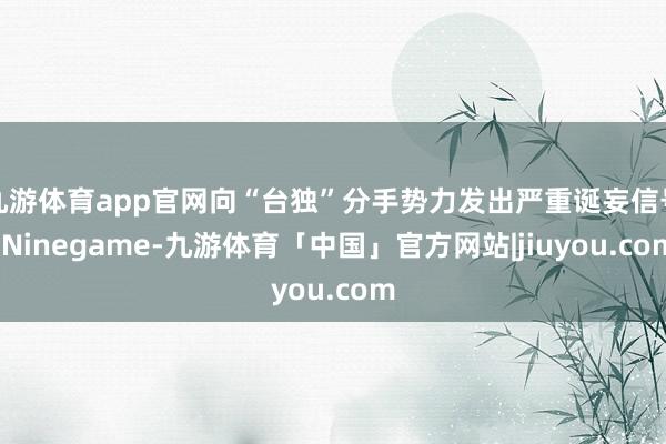 九游体育app官网向“台独”分手势力发出严重诞妄信号-Ninegame-九游体育「中国」官方网站|jiuyou.com