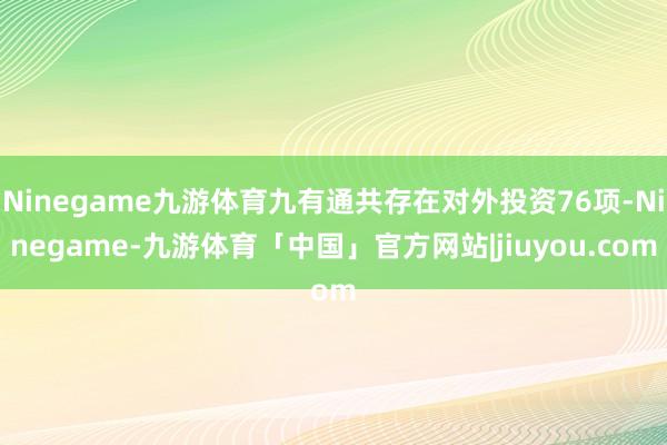 Ninegame九游体育九有通共存在对外投资76项-Ninegame-九游体育「中国」官方网站|jiuyou.com