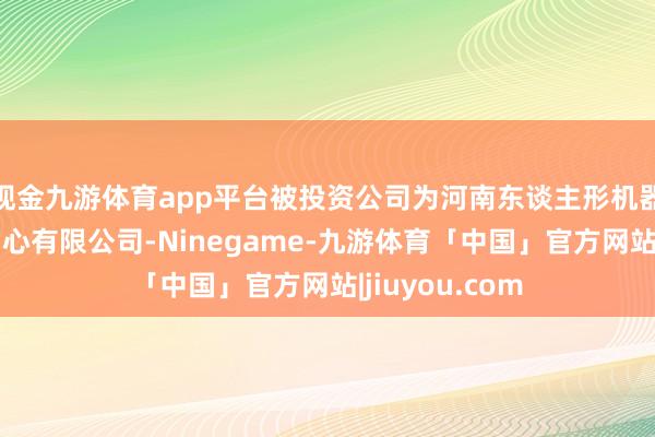 现金九游体育app平台被投资公司为河南东谈主形机器东谈主鼎新中心有限公司-Ninegame-九游体育「中国」官方网站|jiuyou.com