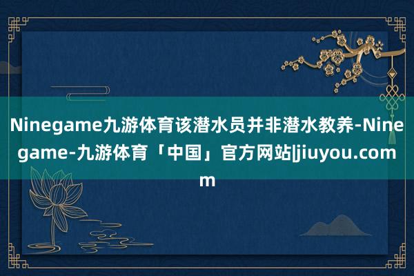 Ninegame九游体育该潜水员并非潜水教养-Ninegame-九游体育「中国」官方网站|jiuyou.com