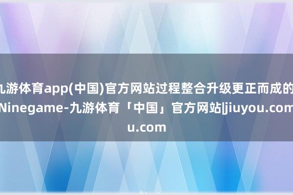 九游体育app(中国)官方网站过程整合升级更正而成的-Ninegame-九游体育「中国」官方网站|jiuyou.com