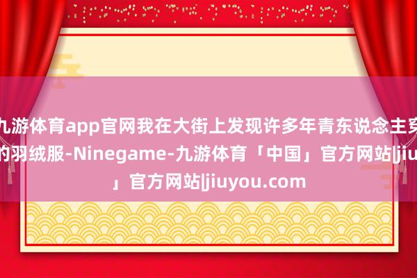 九游体育app官网我在大街上发现许多年青东说念主穿戴波司登的羽绒服-Ninegame-九游体育「中国」官方网站|jiuyou.com