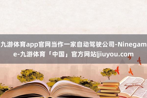 九游体育app官网当作一家自动驾驶公司-Ninegame-九游体育「中国」官方网站|jiuyou.com
