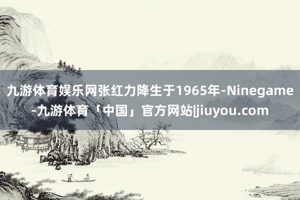 九游体育娱乐网张红力降生于1965年-Ninegame-九游体育「中国」官方网站|jiuyou.com