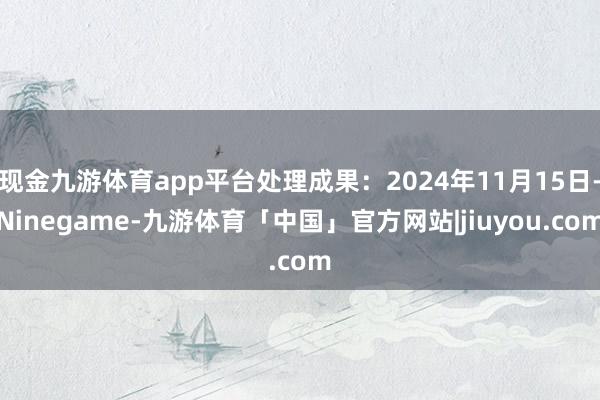 现金九游体育app平台处理成果：2024年11月15日-Ninegame-九游体育「中国」官方网站|jiuyou.com