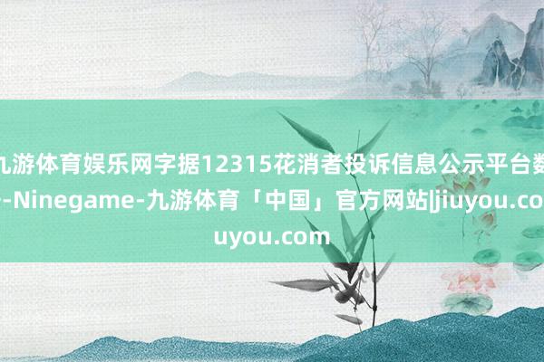 九游体育娱乐网字据12315花消者投诉信息公示平台数据-Ninegame-九游体育「中国」官方网站|jiuyou.com