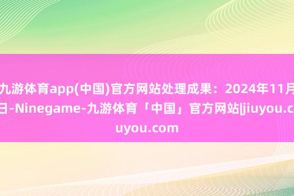 九游体育app(中国)官方网站处理成果：2024年11月15日-Ninegame-九游体育「中国」官方网站|jiuyou.com