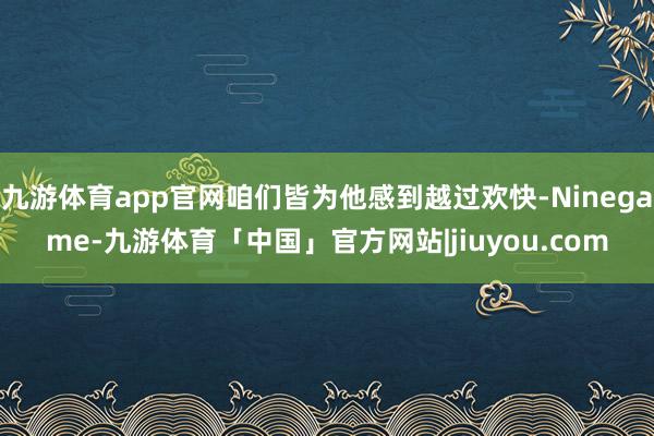 九游体育app官网咱们皆为他感到越过欢快-Ninegame-九游体育「中国」官方网站|jiuyou.com
