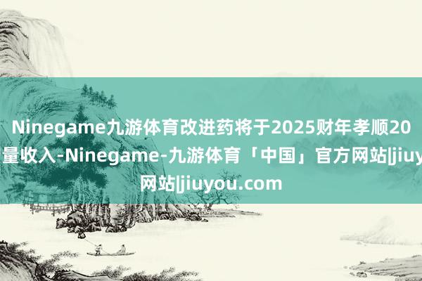 Ninegame九游体育改进药将于2025财年孝顺20亿元的增量收入-Ninegame-九游体育「中国」官方网站|jiuyou.com
