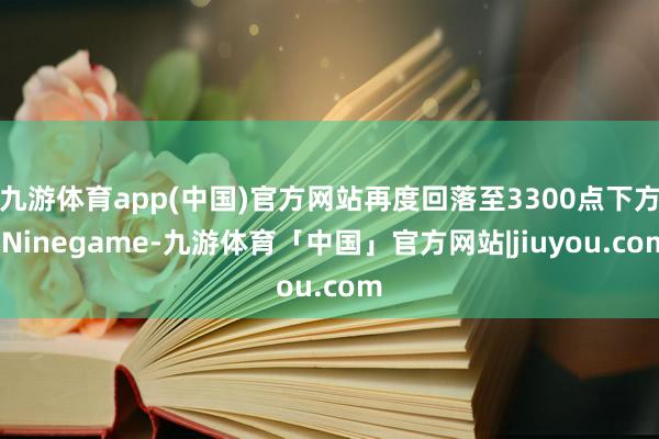 九游体育app(中国)官方网站再度回落至3300点下方-Ninegame-九游体育「中国」官方网站|jiuyou.com