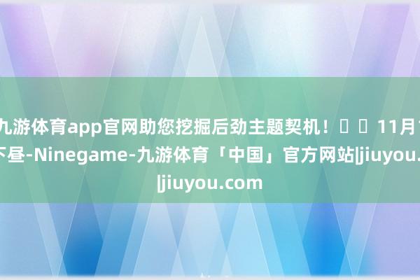 九游体育app官网助您挖掘后劲主题契机！		11月19日下昼-Ninegame-九游体育「中国」官方网站|jiuyou.com