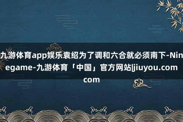 九游体育app娱乐袁绍为了调和六合就必须南下-Ninegame-九游体育「中国」官方网站|jiuyou.com