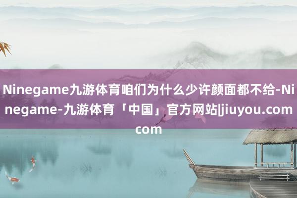 Ninegame九游体育咱们为什么少许颜面都不给-Ninegame-九游体育「中国」官方网站|jiuyou.com
