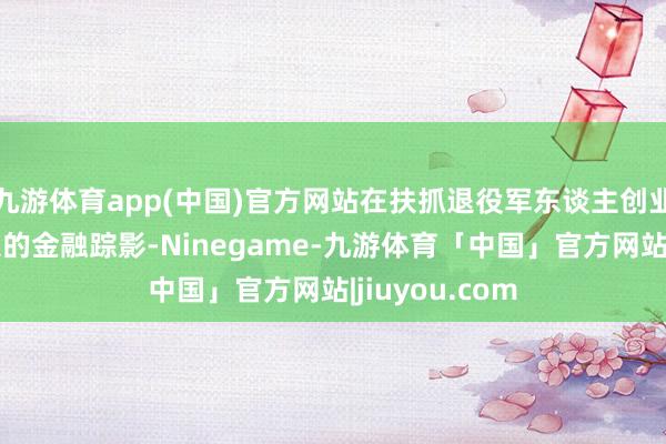 九游体育app(中国)官方网站在扶抓退役军东谈主创业路上留住潜入的金融踪影-Ninegame-九游体育「中国」官方网站|jiuyou.com