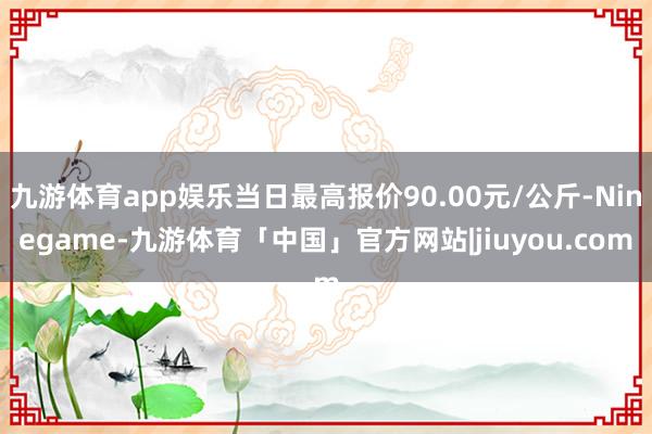 九游体育app娱乐当日最高报价90.00元/公斤-Ninegame-九游体育「中国」官方网站|jiuyou.com
