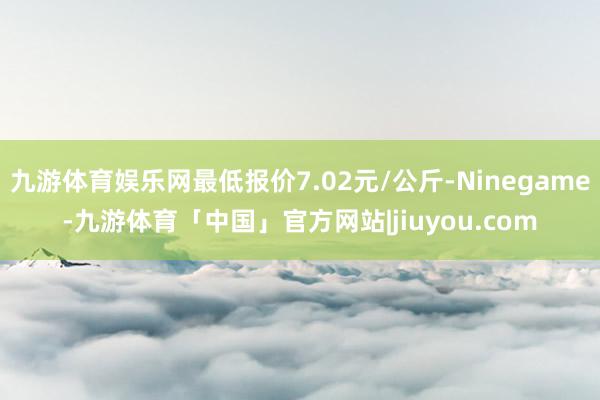 九游体育娱乐网最低报价7.02元/公斤-Ninegame-九游体育「中国」官方网站|jiuyou.com