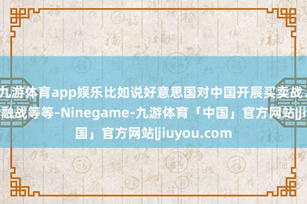 九游体育app娱乐比如说好意思国对中国开展买卖战、科技战和金融战等等-Ninegame-九游体育「中国」官方网站|jiuyou.com