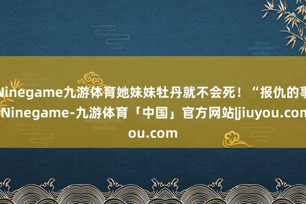 Ninegame九游体育她妹妹牡丹就不会死！“报仇的事-Ninegame-九游体育「中国」官方网站|jiuyou.com