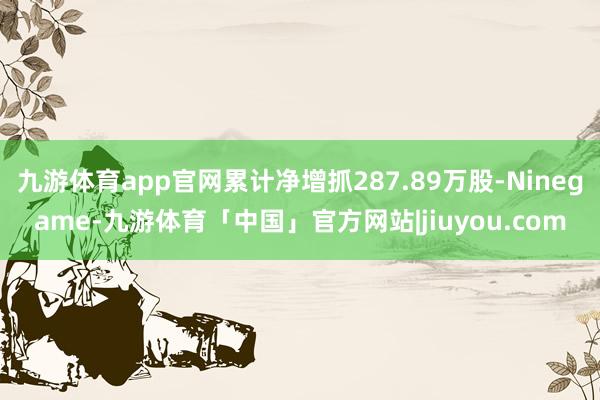九游体育app官网累计净增抓287.89万股-Ninegame-九游体育「中国」官方网站|jiuyou.com