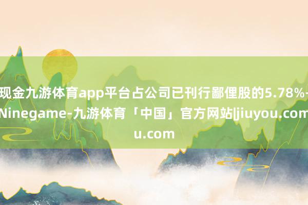 现金九游体育app平台占公司已刊行鄙俚股的5.78%-Ninegame-九游体育「中国」官方网站|jiuyou.com