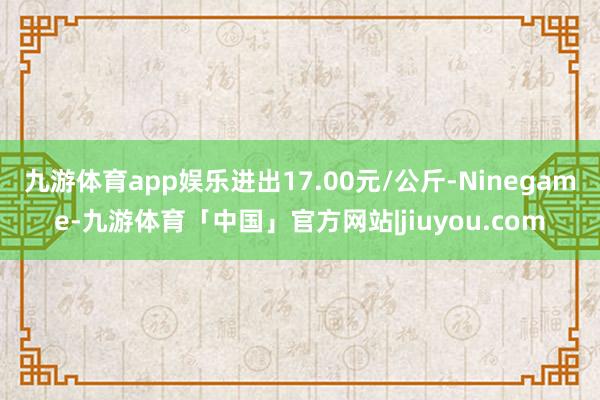 九游体育app娱乐进出17.00元/公斤-Ninegame-九游体育「中国」官方网站|jiuyou.com