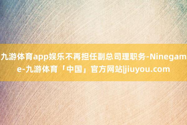 九游体育app娱乐不再担任副总司理职务-Ninegame-九游体育「中国」官方网站|jiuyou.com