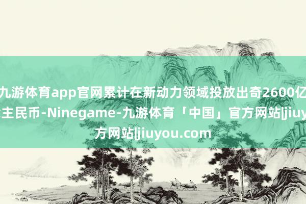 九游体育app官网累计在新动力领域投放出奇2600亿元东说念主民币-Ninegame-九游体育「中国」官方网站|jiuyou.com