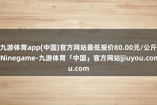 九游体育app(中国)官方网站最低报价80.00元/公斤-Ninegame-九游体育「中国」官方网站|jiuyou.com