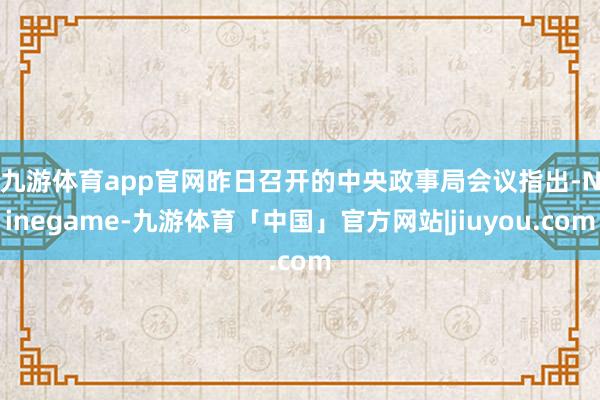 九游体育app官网　　昨日召开的中央政事局会议指出-Ninegame-九游体育「中国」官方网站|jiuyou.com