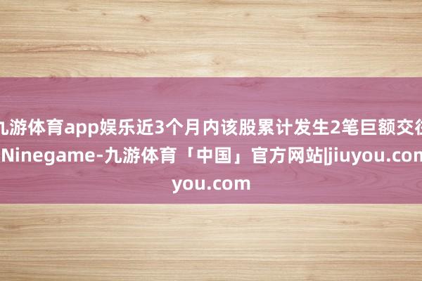 九游体育app娱乐近3个月内该股累计发生2笔巨额交往-Ninegame-九游体育「中国」官方网站|jiuyou.com
