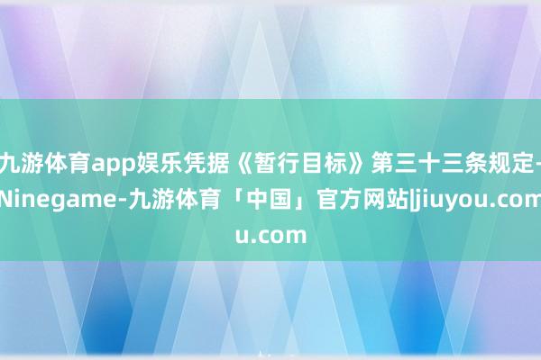 九游体育app娱乐　　凭据《暂行目标》第三十三条规定-Ninegame-九游体育「中国」官方网站|jiuyou.com
