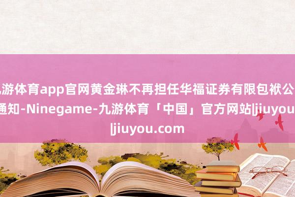 九游体育app官网黄金琳不再担任华福证券有限包袱公司党委通知-Ninegame-九游体育「中国」官方网站|jiuyou.com