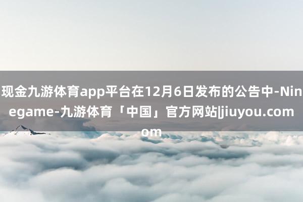 现金九游体育app平台在12月6日发布的公告中-Ninegame-九游体育「中国」官方网站|jiuyou.com