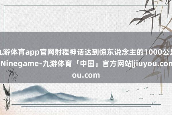 九游体育app官网射程神话达到惊东说念主的1000公里-Ninegame-九游体育「中国」官方网站|jiuyou.com
