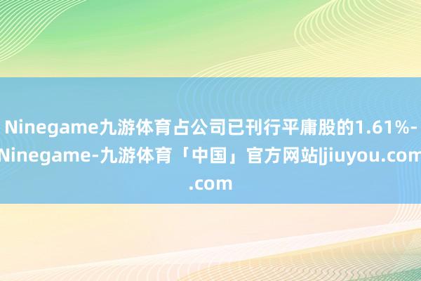 Ninegame九游体育占公司已刊行平庸股的1.61%-Ninegame-九游体育「中国」官方网站|jiuyou.com